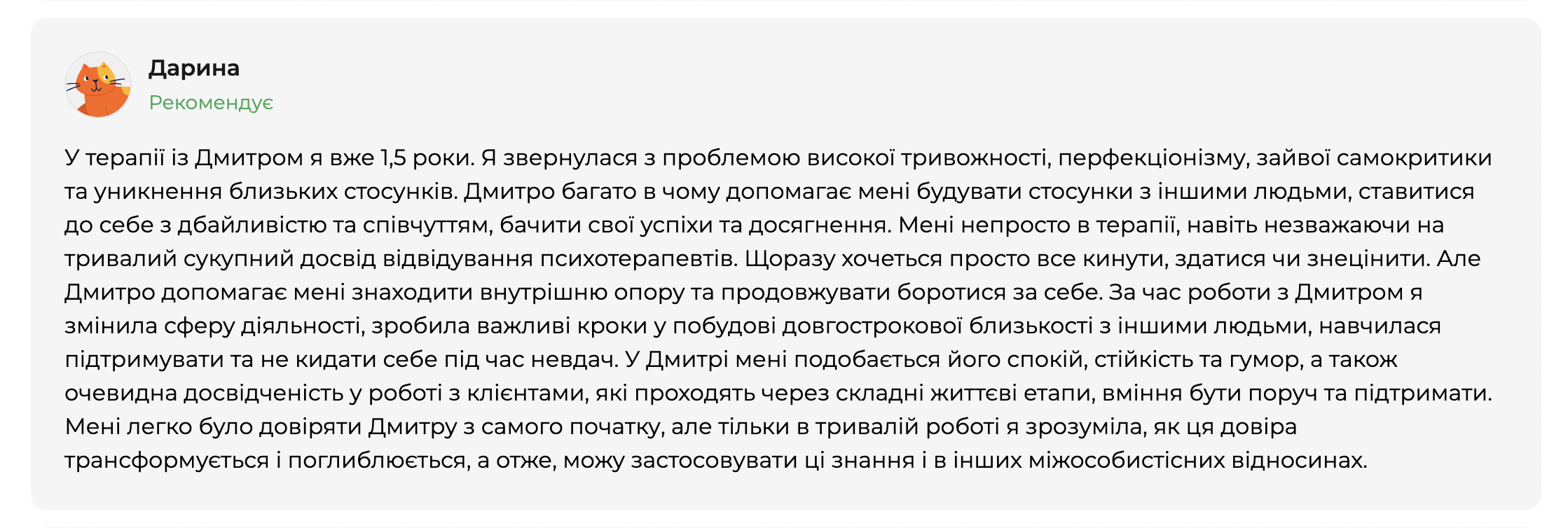Відгук клієнтки Дарини на платформі qui.help. Дарина рекомендує психотерапевта Дмитра та описує досвід півторарічної терапії: роботу з високою тривожністю, перфекціонізмом, самокритикою й труднощами у близьких стосунках. У відгуку йдеться про поступові зміни, формування внутрішньої опори, здатність підтримувати себе, будувати довготривалу близькість і зростання довіри до себе та інших у процесі тривалої терапевтичної роботи.