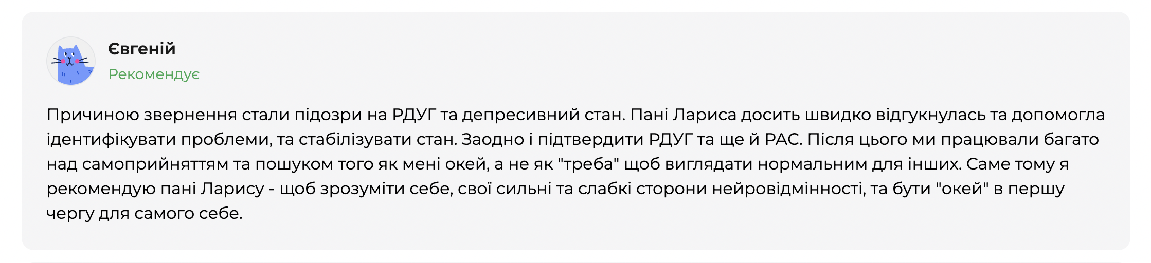 Відгук клієнта Євгенія на платформі qui.help. Євгеній рекомендує психотерапевтку Ларису та описує звернення через підозру на РДУГ і депресивний стан. У відгуку йдеться про швидку допомогу зі стабілізацією стану, підтвердження РДУГ і РАС, а також подальшу роботу над самоприйняттям, розумінням власної нейровідмінності та вмінням бути &laquo;окей&raquo; із собою, а не відповідати очікуванням інших.